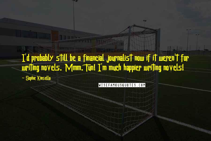 Sophie Kinsella Quotes: I'd probably still be a financial journalist now if it weren't for writing novels. Mmm. Fun! I'm much happier writing novels!