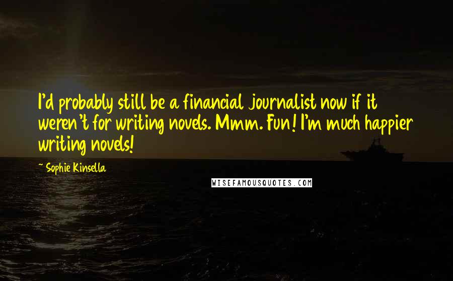 Sophie Kinsella Quotes: I'd probably still be a financial journalist now if it weren't for writing novels. Mmm. Fun! I'm much happier writing novels!