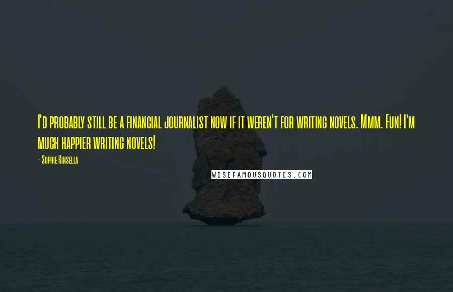 Sophie Kinsella Quotes: I'd probably still be a financial journalist now if it weren't for writing novels. Mmm. Fun! I'm much happier writing novels!