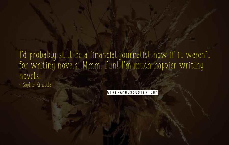 Sophie Kinsella Quotes: I'd probably still be a financial journalist now if it weren't for writing novels. Mmm. Fun! I'm much happier writing novels!