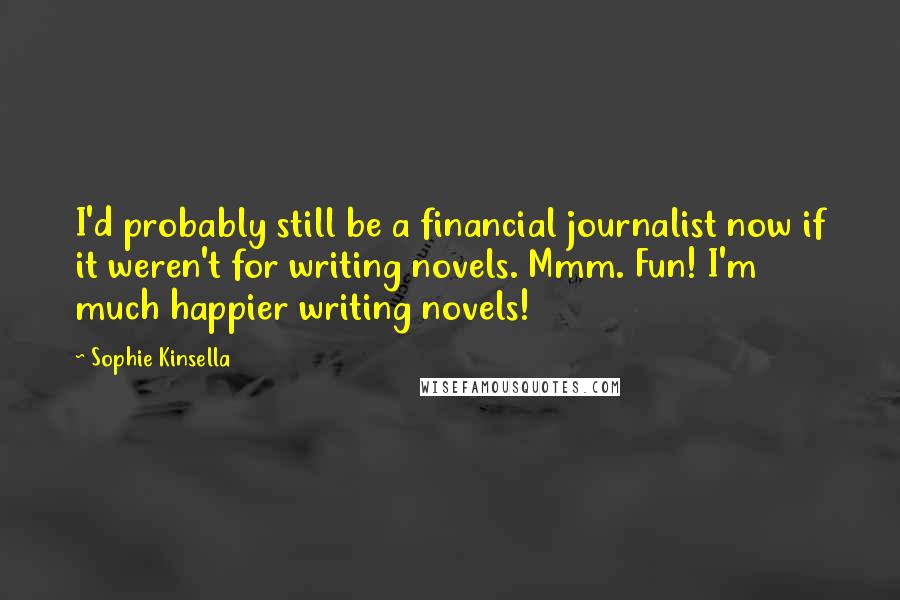 Sophie Kinsella Quotes: I'd probably still be a financial journalist now if it weren't for writing novels. Mmm. Fun! I'm much happier writing novels!