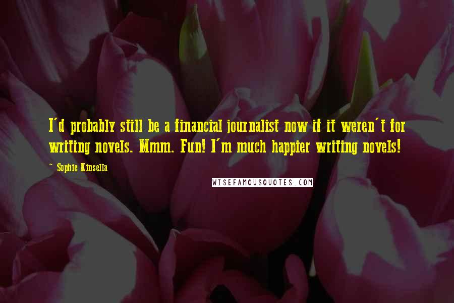 Sophie Kinsella Quotes: I'd probably still be a financial journalist now if it weren't for writing novels. Mmm. Fun! I'm much happier writing novels!