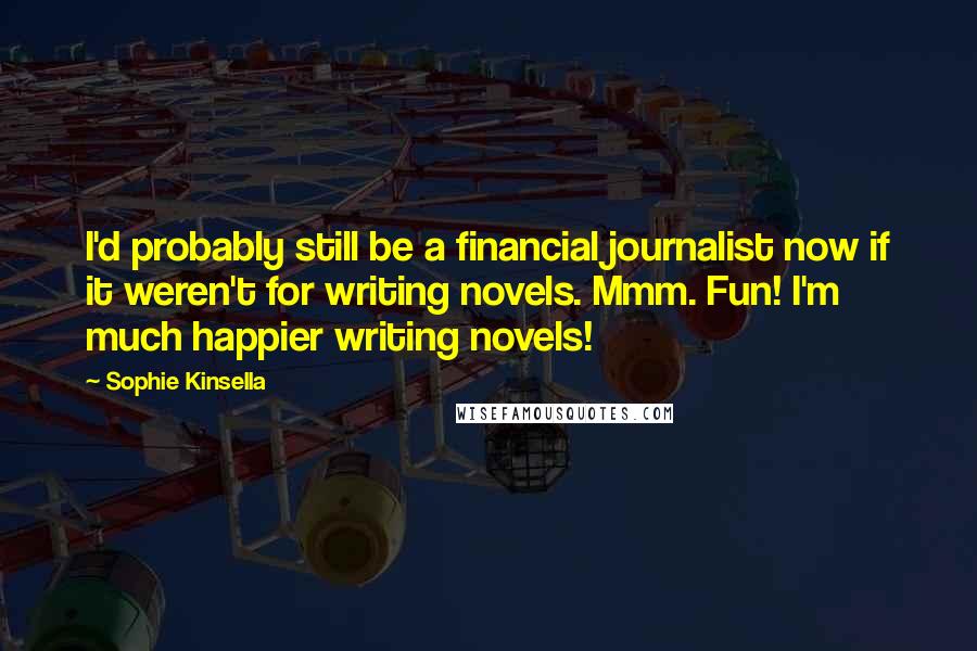 Sophie Kinsella Quotes: I'd probably still be a financial journalist now if it weren't for writing novels. Mmm. Fun! I'm much happier writing novels!