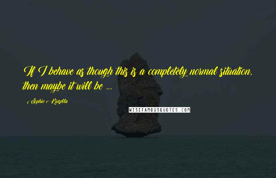 Sophie Kinsella Quotes: If I behave as though this is a completely normal situation, then maybe it will be ...