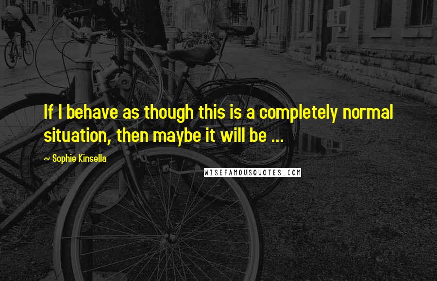 Sophie Kinsella Quotes: If I behave as though this is a completely normal situation, then maybe it will be ...