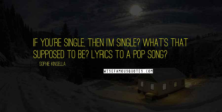 Sophie Kinsella Quotes: If you're single, then I'm single? What's that supposed to be? Lyrics to a pop song?