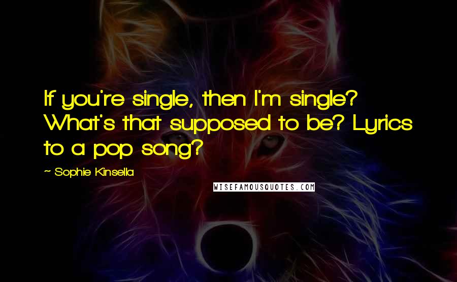 Sophie Kinsella Quotes: If you're single, then I'm single? What's that supposed to be? Lyrics to a pop song?