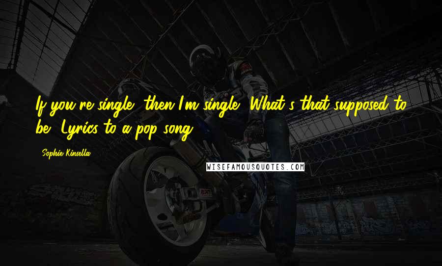 Sophie Kinsella Quotes: If you're single, then I'm single? What's that supposed to be? Lyrics to a pop song?