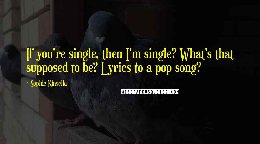 Sophie Kinsella Quotes: If you're single, then I'm single? What's that supposed to be? Lyrics to a pop song?