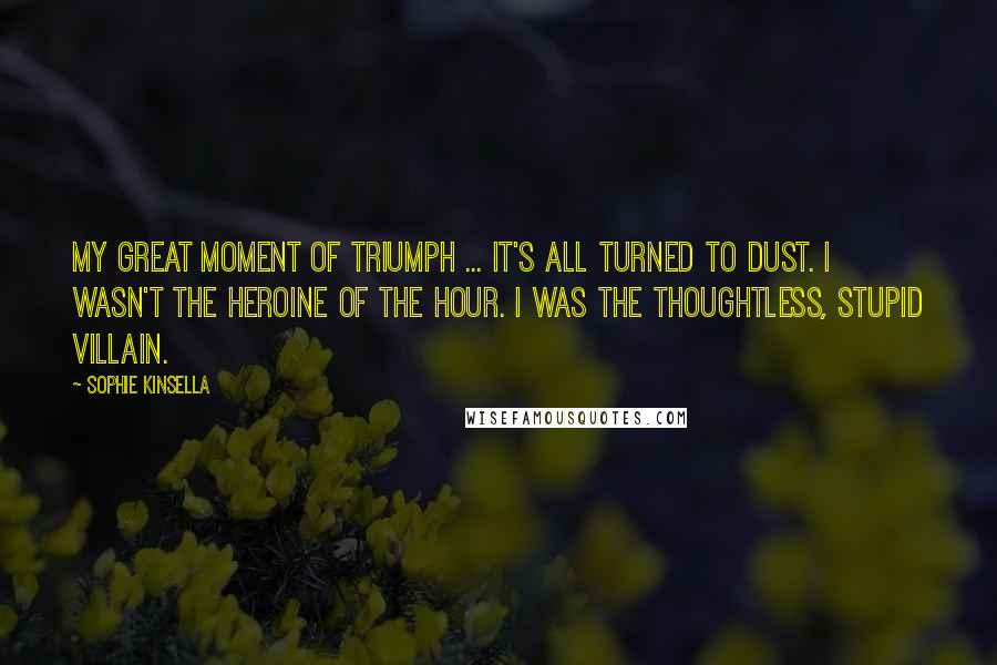 Sophie Kinsella Quotes: My great moment of triumph ... It's all turned to dust. I wasn't the heroine of the hour. I was the thoughtless, stupid villain.