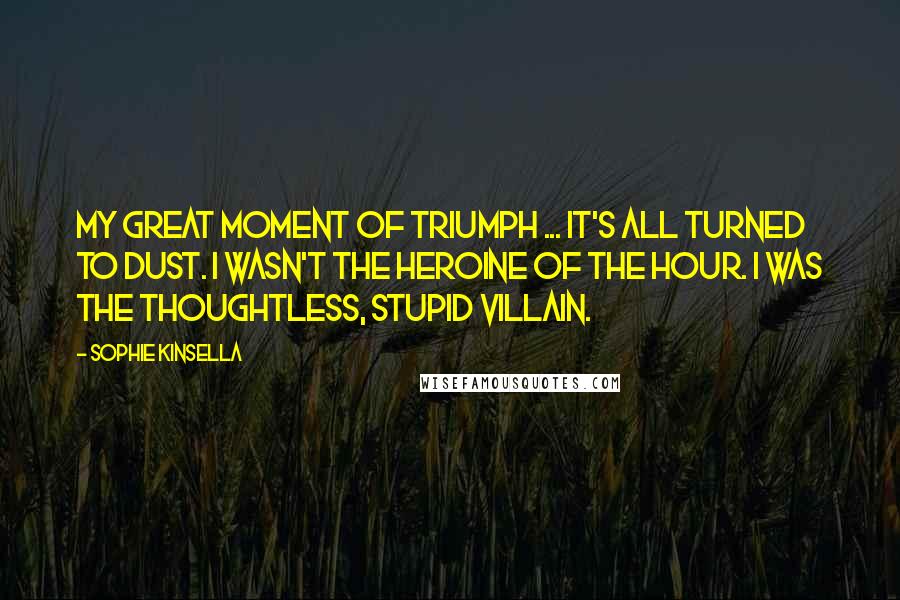 Sophie Kinsella Quotes: My great moment of triumph ... It's all turned to dust. I wasn't the heroine of the hour. I was the thoughtless, stupid villain.