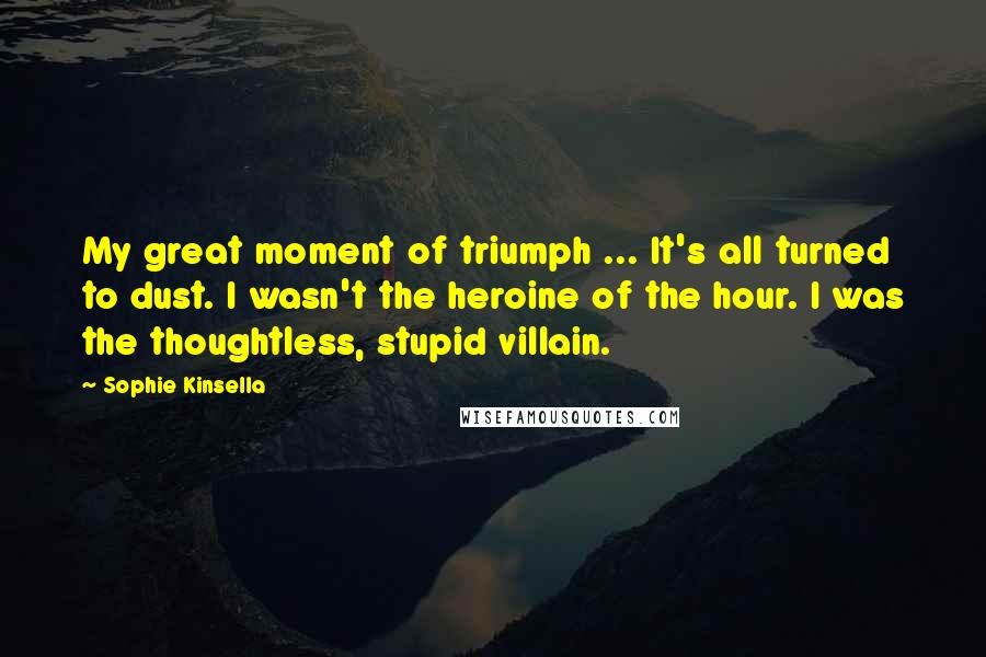 Sophie Kinsella Quotes: My great moment of triumph ... It's all turned to dust. I wasn't the heroine of the hour. I was the thoughtless, stupid villain.