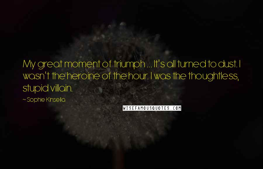 Sophie Kinsella Quotes: My great moment of triumph ... It's all turned to dust. I wasn't the heroine of the hour. I was the thoughtless, stupid villain.