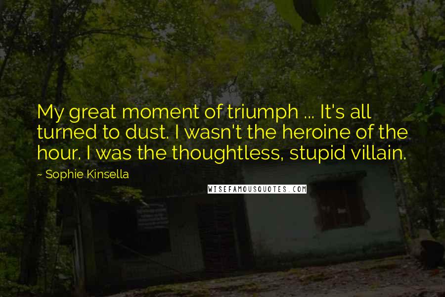 Sophie Kinsella Quotes: My great moment of triumph ... It's all turned to dust. I wasn't the heroine of the hour. I was the thoughtless, stupid villain.