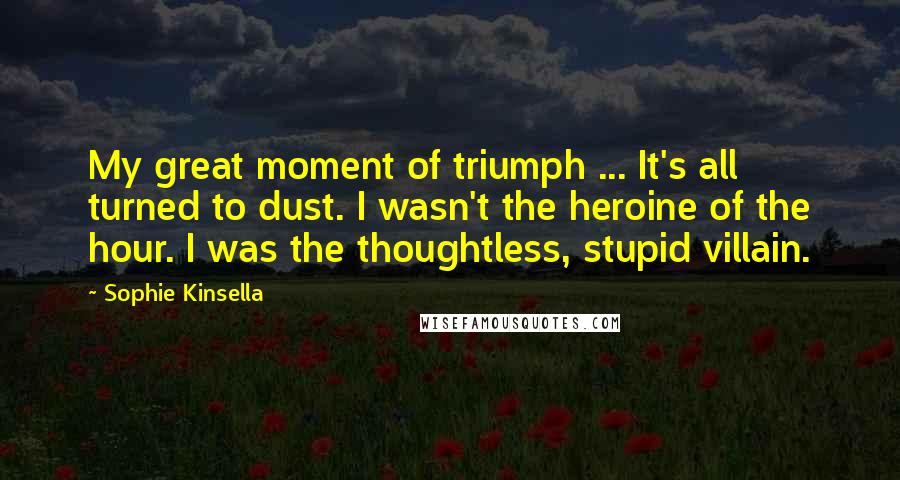 Sophie Kinsella Quotes: My great moment of triumph ... It's all turned to dust. I wasn't the heroine of the hour. I was the thoughtless, stupid villain.