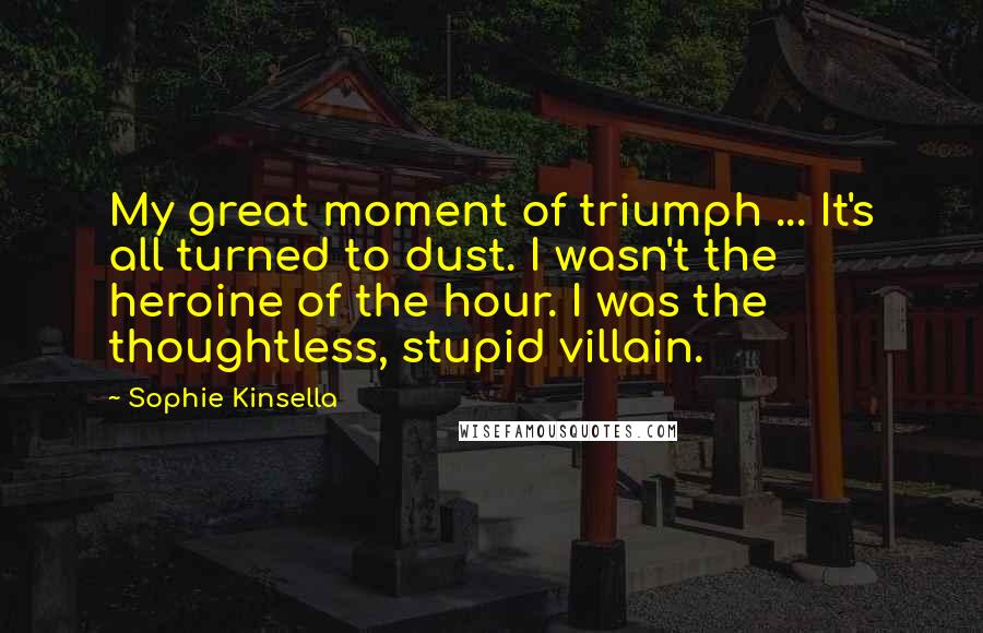 Sophie Kinsella Quotes: My great moment of triumph ... It's all turned to dust. I wasn't the heroine of the hour. I was the thoughtless, stupid villain.