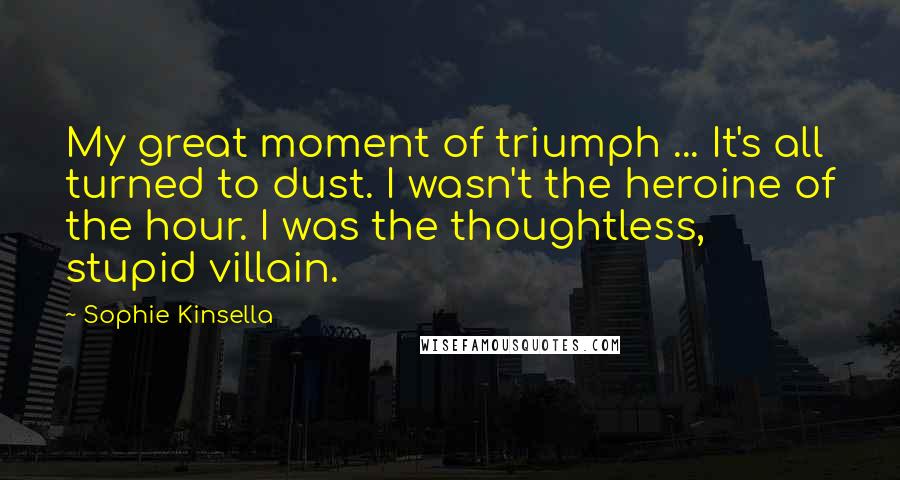 Sophie Kinsella Quotes: My great moment of triumph ... It's all turned to dust. I wasn't the heroine of the hour. I was the thoughtless, stupid villain.