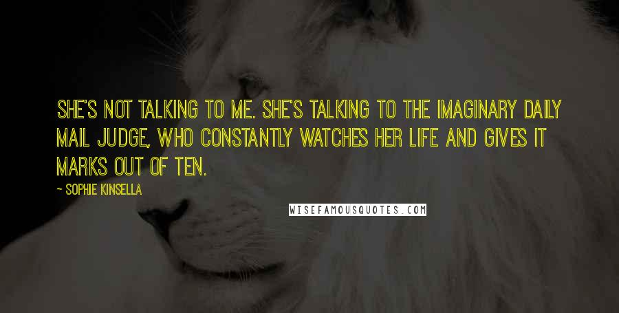 Sophie Kinsella Quotes: She's not talking to me. She's talking to the Imaginary Daily Mail Judge, who constantly watches her life and gives it marks out of ten.