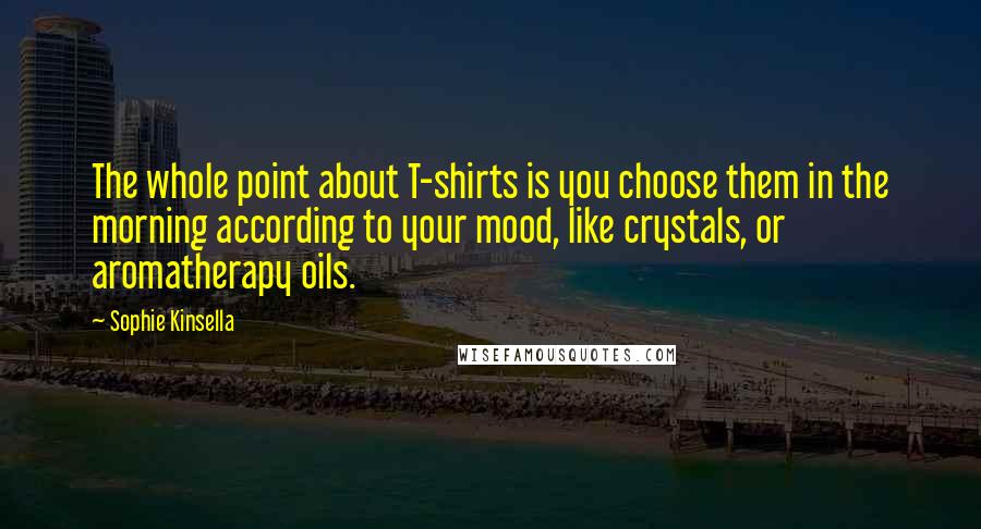 Sophie Kinsella Quotes: The whole point about T-shirts is you choose them in the morning according to your mood, like crystals, or aromatherapy oils.