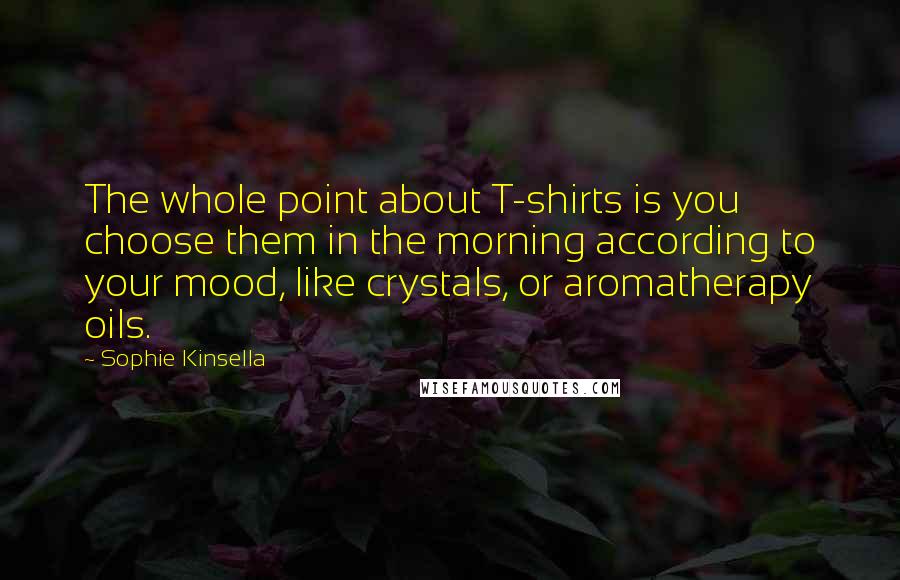 Sophie Kinsella Quotes: The whole point about T-shirts is you choose them in the morning according to your mood, like crystals, or aromatherapy oils.