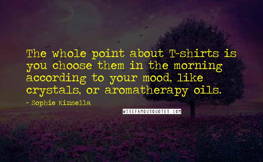 Sophie Kinsella Quotes: The whole point about T-shirts is you choose them in the morning according to your mood, like crystals, or aromatherapy oils.