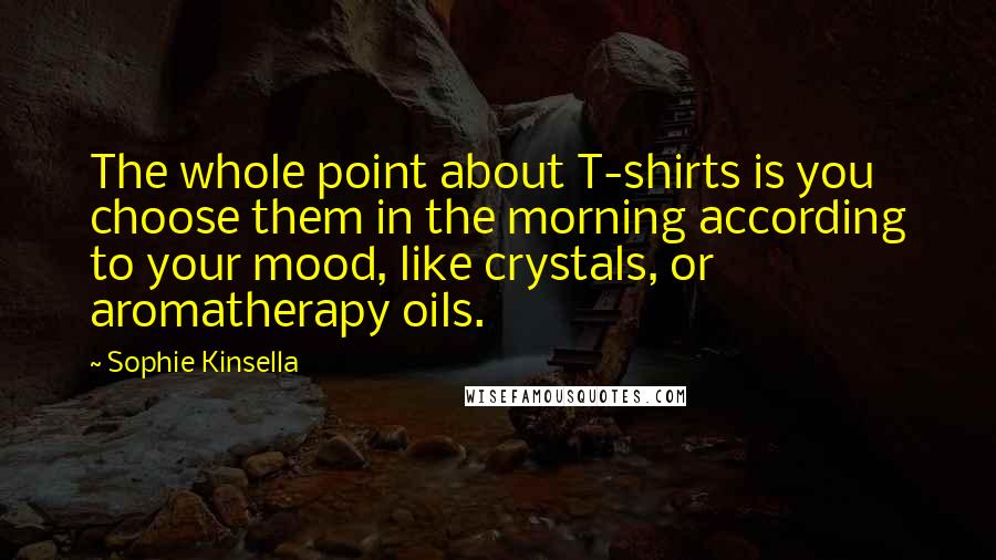 Sophie Kinsella Quotes: The whole point about T-shirts is you choose them in the morning according to your mood, like crystals, or aromatherapy oils.