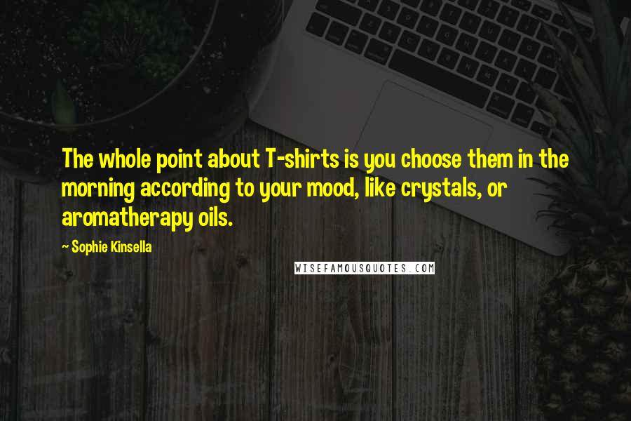 Sophie Kinsella Quotes: The whole point about T-shirts is you choose them in the morning according to your mood, like crystals, or aromatherapy oils.