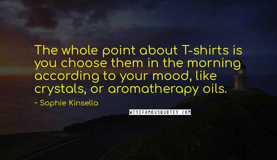 Sophie Kinsella Quotes: The whole point about T-shirts is you choose them in the morning according to your mood, like crystals, or aromatherapy oils.