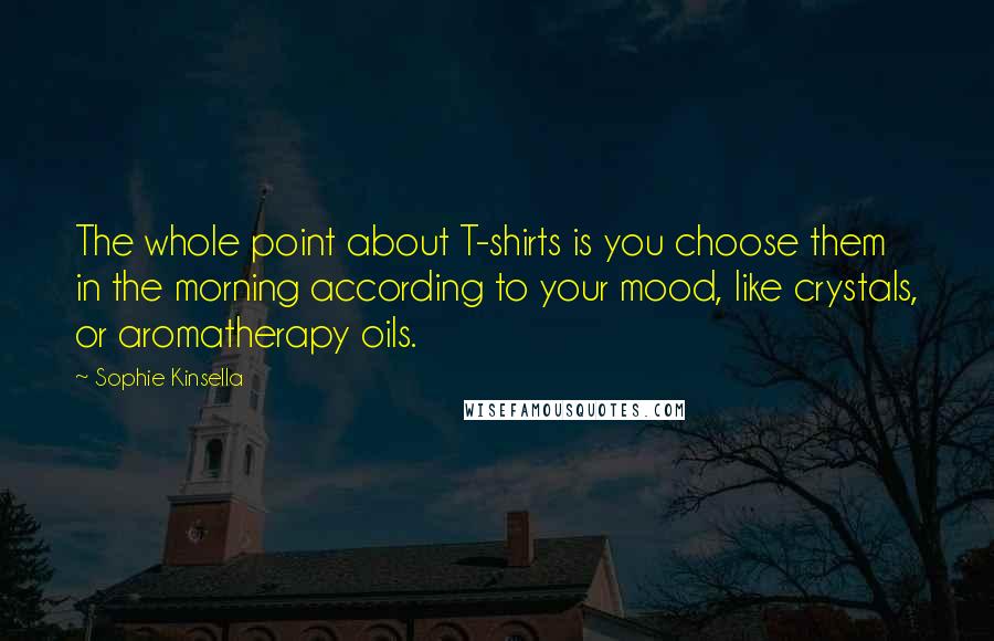 Sophie Kinsella Quotes: The whole point about T-shirts is you choose them in the morning according to your mood, like crystals, or aromatherapy oils.