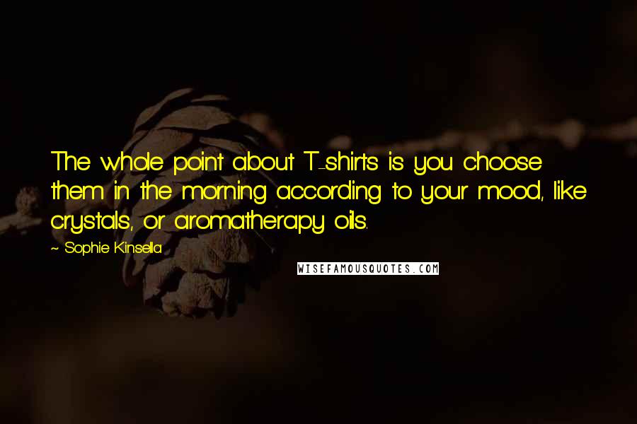 Sophie Kinsella Quotes: The whole point about T-shirts is you choose them in the morning according to your mood, like crystals, or aromatherapy oils.