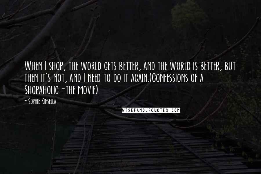 Sophie Kinsella Quotes: When I shop, the world gets better, and the world is better, but then it's not, and I need to do it again.(Confessions of a Shopaholic-the movie)