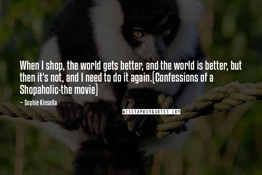 Sophie Kinsella Quotes: When I shop, the world gets better, and the world is better, but then it's not, and I need to do it again.(Confessions of a Shopaholic-the movie)