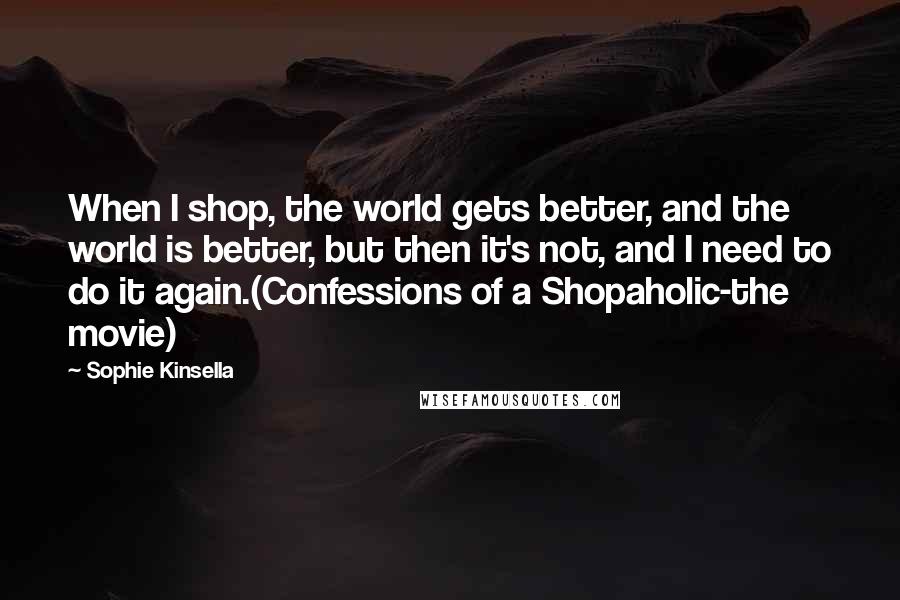 Sophie Kinsella Quotes: When I shop, the world gets better, and the world is better, but then it's not, and I need to do it again.(Confessions of a Shopaholic-the movie)