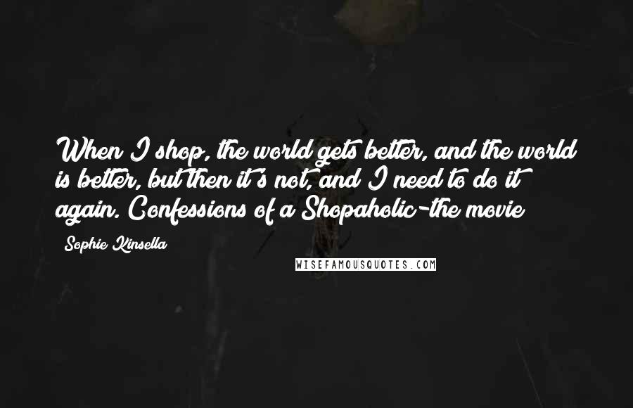 Sophie Kinsella Quotes: When I shop, the world gets better, and the world is better, but then it's not, and I need to do it again.(Confessions of a Shopaholic-the movie)