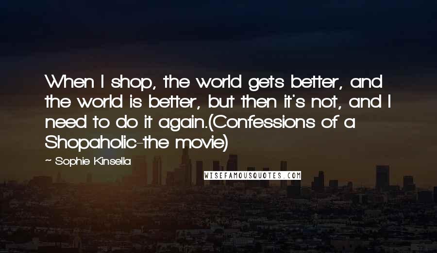 Sophie Kinsella Quotes: When I shop, the world gets better, and the world is better, but then it's not, and I need to do it again.(Confessions of a Shopaholic-the movie)