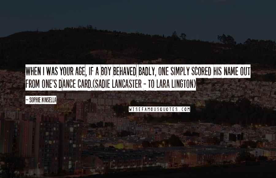 Sophie Kinsella Quotes: When I was your age, if a boy behaved badly, one simply scored his name out from one's dance card.(Sadie Lancaster - to Lara Lington)