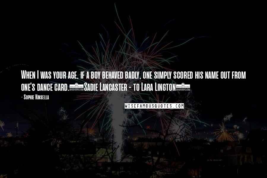 Sophie Kinsella Quotes: When I was your age, if a boy behaved badly, one simply scored his name out from one's dance card.(Sadie Lancaster - to Lara Lington)