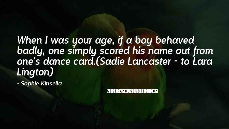 Sophie Kinsella Quotes: When I was your age, if a boy behaved badly, one simply scored his name out from one's dance card.(Sadie Lancaster - to Lara Lington)