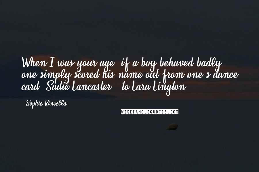 Sophie Kinsella Quotes: When I was your age, if a boy behaved badly, one simply scored his name out from one's dance card.(Sadie Lancaster - to Lara Lington)