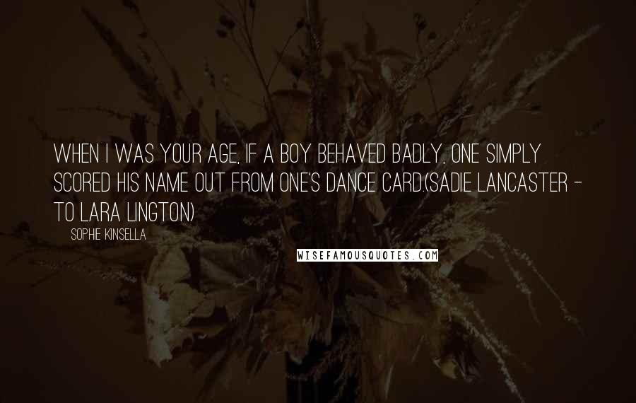 Sophie Kinsella Quotes: When I was your age, if a boy behaved badly, one simply scored his name out from one's dance card.(Sadie Lancaster - to Lara Lington)