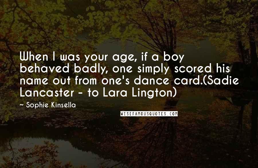 Sophie Kinsella Quotes: When I was your age, if a boy behaved badly, one simply scored his name out from one's dance card.(Sadie Lancaster - to Lara Lington)