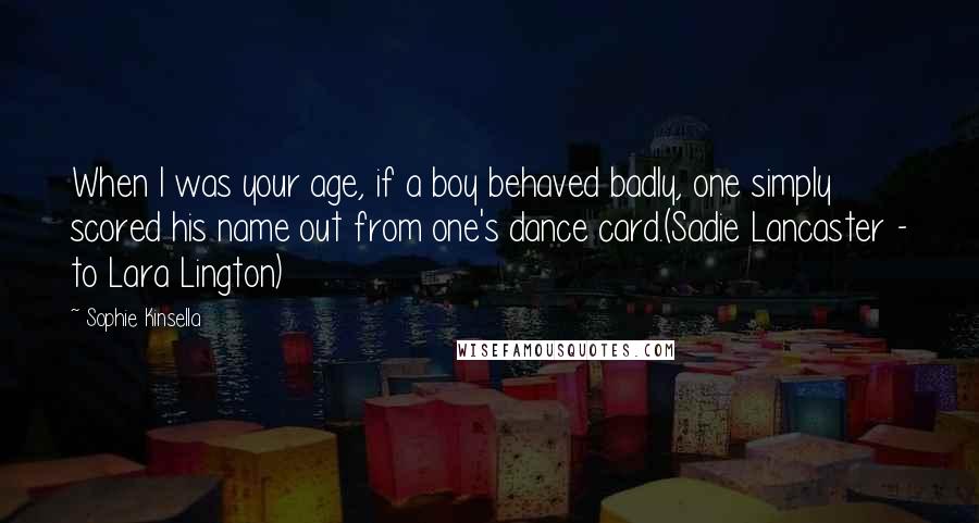 Sophie Kinsella Quotes: When I was your age, if a boy behaved badly, one simply scored his name out from one's dance card.(Sadie Lancaster - to Lara Lington)