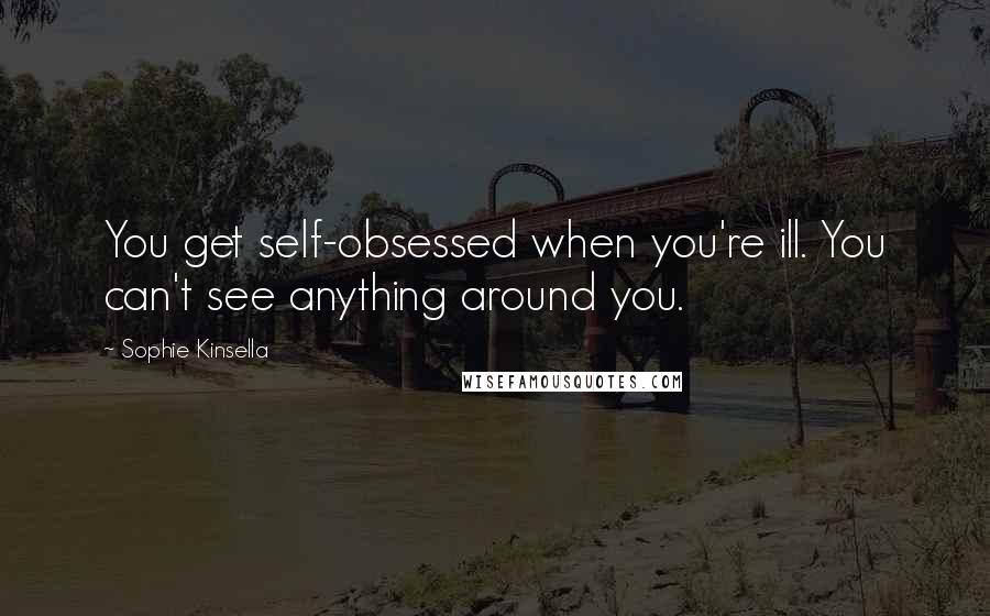 Sophie Kinsella Quotes: You get self-obsessed when you're ill. You can't see anything around you.