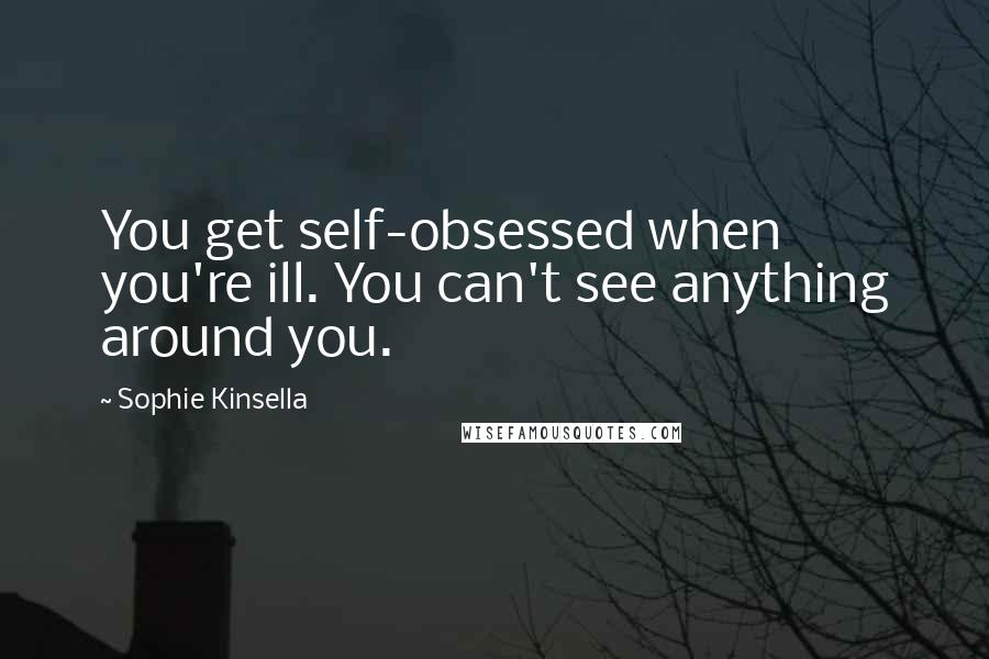 Sophie Kinsella Quotes: You get self-obsessed when you're ill. You can't see anything around you.