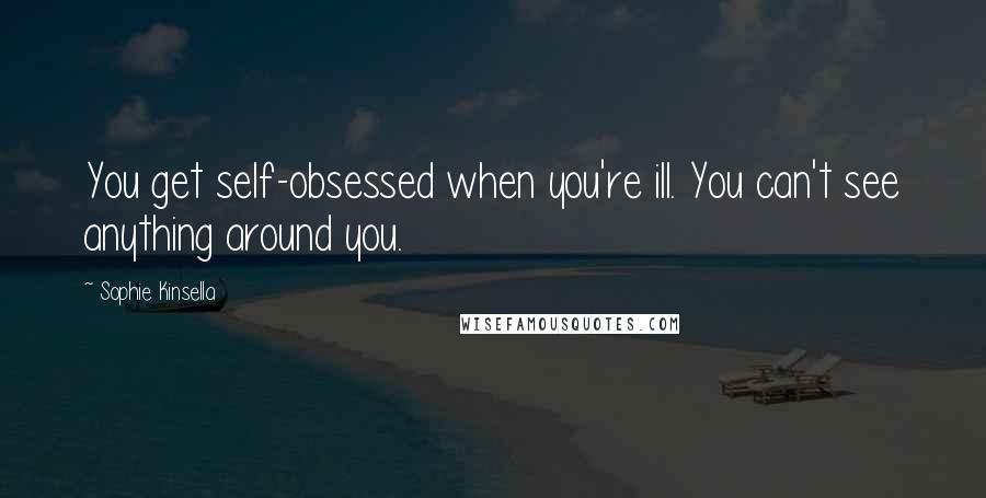 Sophie Kinsella Quotes: You get self-obsessed when you're ill. You can't see anything around you.