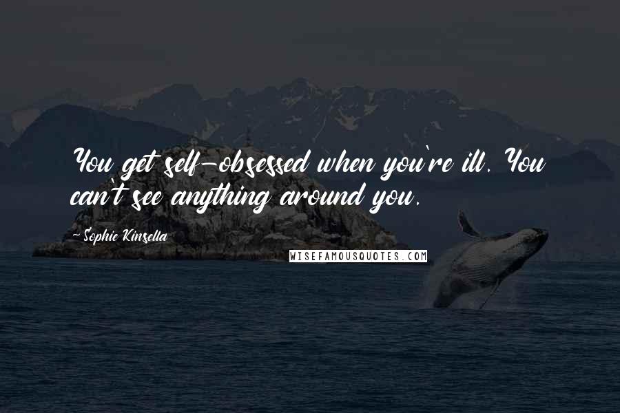 Sophie Kinsella Quotes: You get self-obsessed when you're ill. You can't see anything around you.