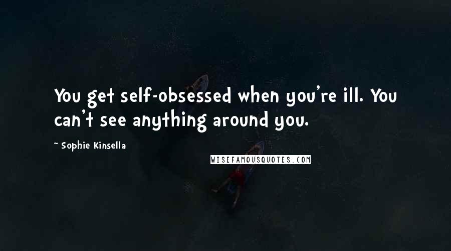 Sophie Kinsella Quotes: You get self-obsessed when you're ill. You can't see anything around you.