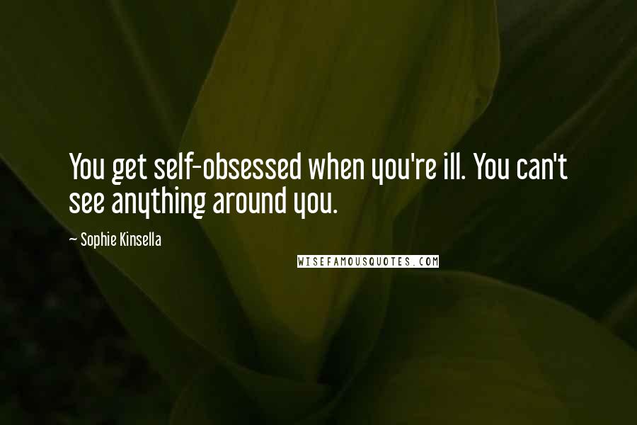 Sophie Kinsella Quotes: You get self-obsessed when you're ill. You can't see anything around you.