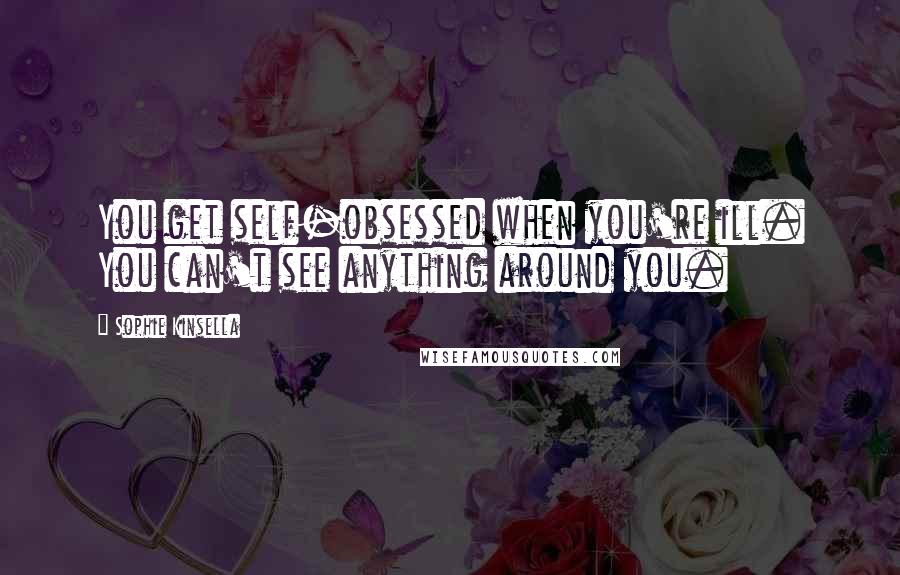 Sophie Kinsella Quotes: You get self-obsessed when you're ill. You can't see anything around you.