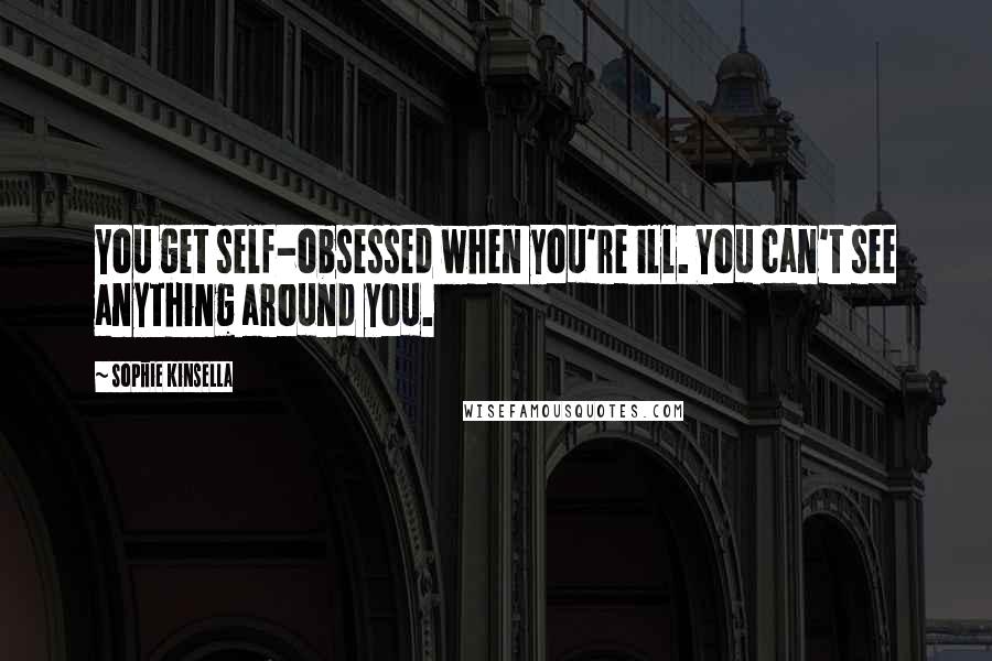 Sophie Kinsella Quotes: You get self-obsessed when you're ill. You can't see anything around you.